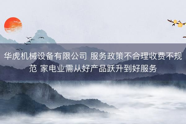 华虎机械设备有限公司 服务政策不合理收费不规范 家电业需从好产品跃升到好服务