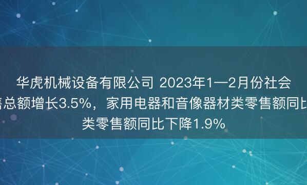 华虎机械设备有限公司 2023年1—2月份社会消费品零售总额增长3.5%，家用电器和音像器材类零售额同比下降1.9%