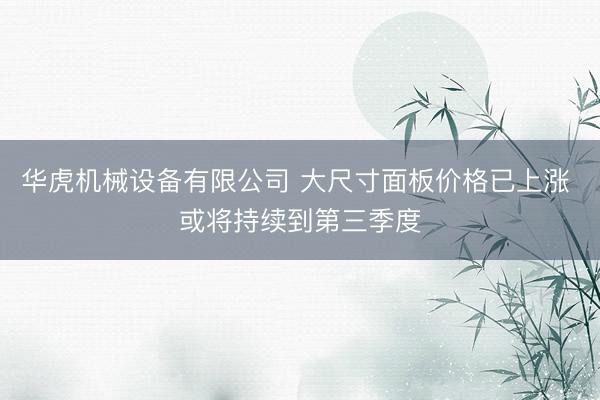 华虎机械设备有限公司 大尺寸面板价格已上涨 或将持续到第三季度