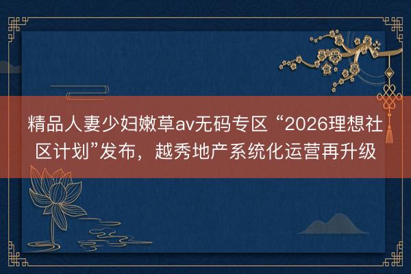 精品人妻少妇嫩草av无码专区 “2026理想社区计划”发布，越秀地产系统化运营再升级