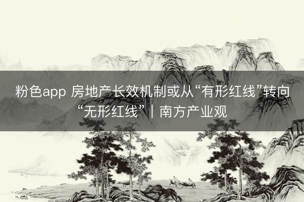 粉色app 房地产长效机制或从“有形红线”转向“无形红线”｜南方产业观