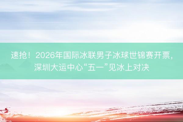速抢！2026年国际冰联男子冰球世锦赛开票，深圳大运中心“五一”见冰上对决