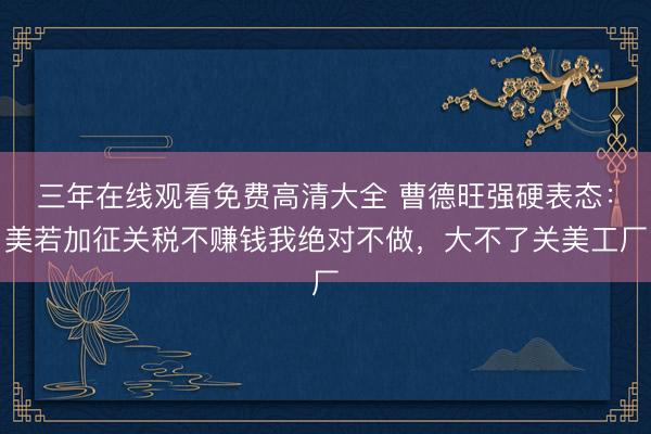 三年在线观看免费高清大全 曹德旺强硬表态：美若加征关税不赚钱我绝对不做，大不了关美工厂