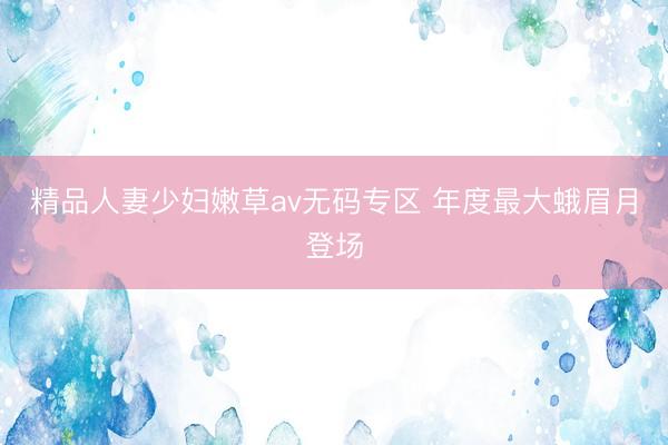 精品人妻少妇嫩草av无码专区 年度最大蛾眉月登场