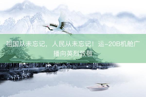 祖国从未忘记，人民从未忘记！运-20B机舱广播向英烈致敬