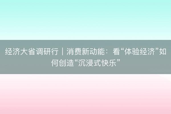 经济大省调研行｜消费新动能：看“体验经济”如何创造“沉浸式快乐”
