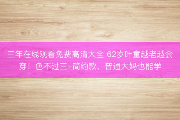 三年在线观看免费高清大全 62岁叶童越老越会穿！色不过三+简约款，普通大妈也能学