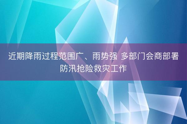 近期降雨过程范围广、雨势强 多部门会商部署防汛抢险救灾工作