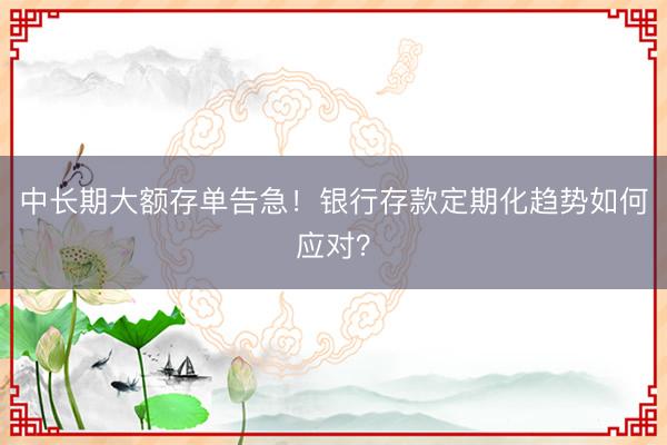 中长期大额存单告急！银行存款定期化趋势如何应对？