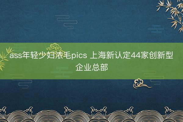 ass年轻少妇浓毛pics 上海新认定44家创新型企业总部