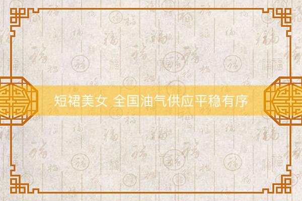 短裙美女 全国油气供应平稳有序