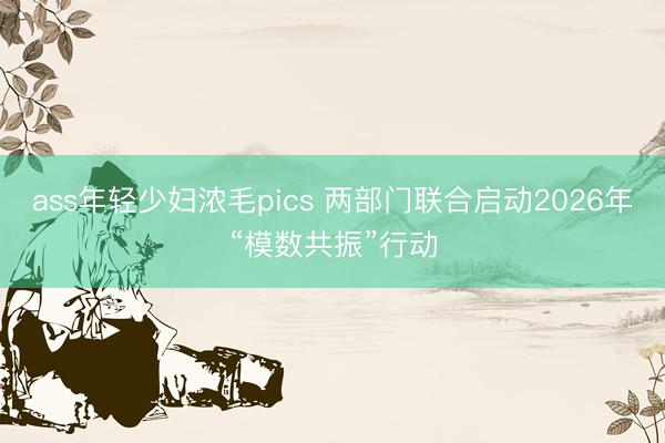 ass年轻少妇浓毛pics 两部门联合启动2026年“模数共振”行动