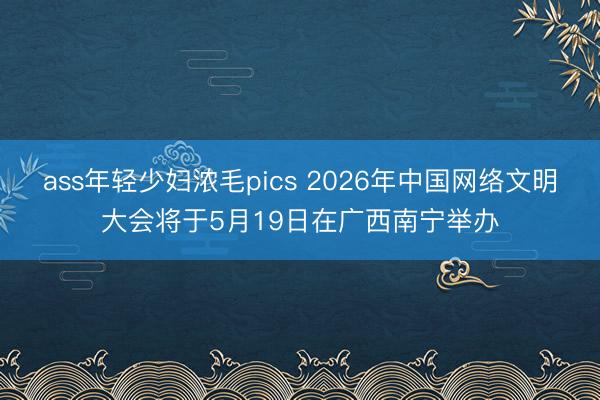 ass年轻少妇浓毛pics 2026年中国网络文明大会将于5月19日在广西南宁举办