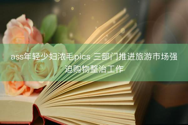 ass年轻少妇浓毛pics 三部门推进旅游市场强迫购物整治工作