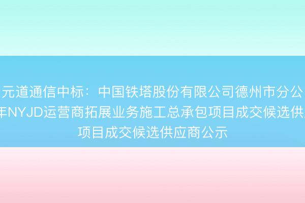 元道通信中标：中国铁塔股份有限公司德州市分公司2026年NYJD运营商拓展业务施工总承包项目成交候选供应商公示