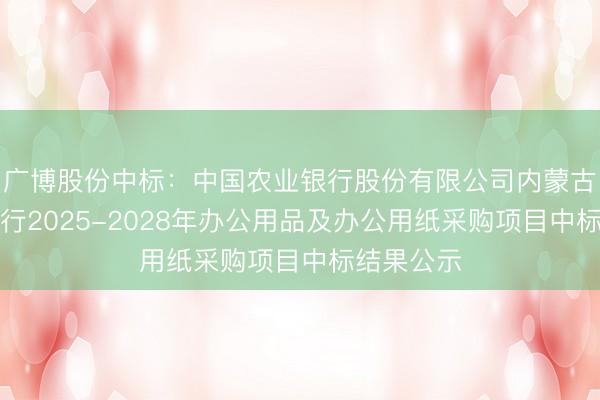 广博股份中标：中国农业银行股份有限公司内蒙古自治区分行2025-2028年办公用品及办公用纸采购项目中标结果公示