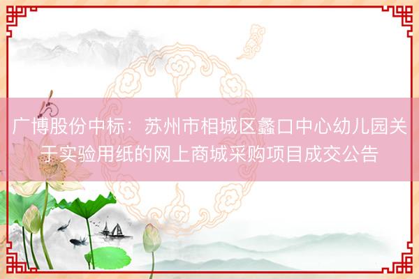 广博股份中标：苏州市相城区蠡口中心幼儿园关于实验用纸的网上商城采购项目成交公告