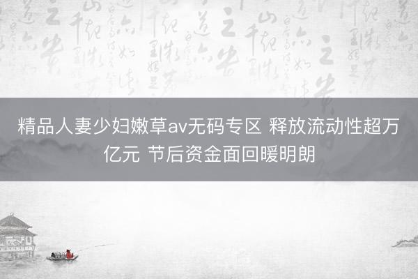 精品人妻少妇嫩草av无码专区 释放流动性超万亿元 节后资金面回暖明朗