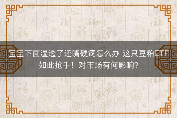 宝宝下面湿透了还嘴硬疼怎么办 这只豆粕ETF如此抢手！对市场有何影响？