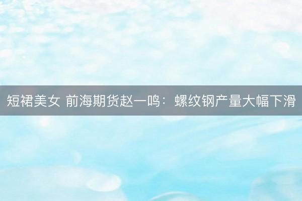 短裙美女 前海期货赵一鸣：螺纹钢产量大幅下滑