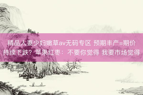 精品人妻少妇嫩草av无码专区 预期丰产=期价持续下跌？苹果红枣：不要你觉得 我要市场觉得