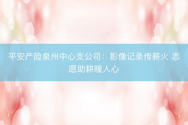平安产险泉州中心支公司：影像记录传薪火 志愿助耕暖人心