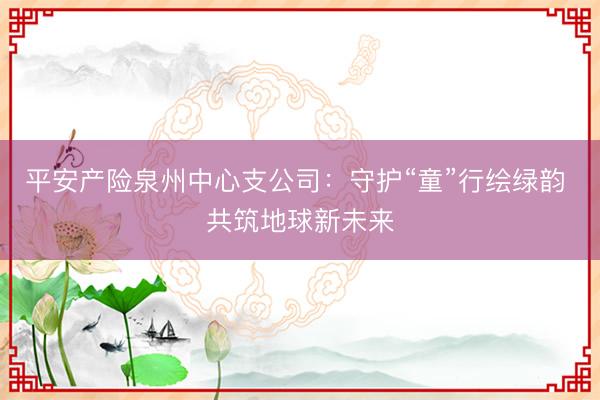 平安产险泉州中心支公司：守护“童”行绘绿韵 共筑地球新未来