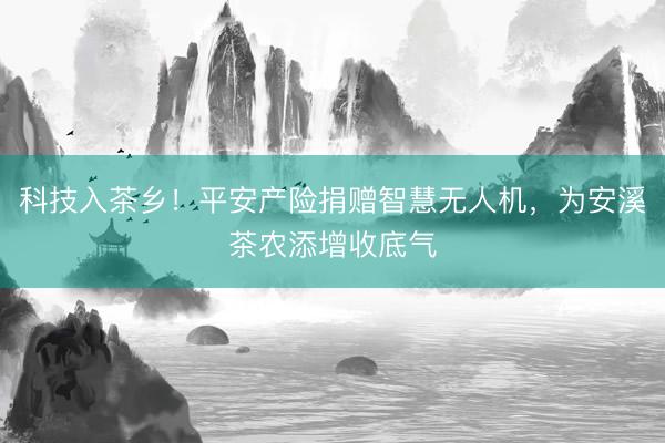 科技入茶乡！平安产险捐赠智慧无人机，为安溪茶农添增收底气