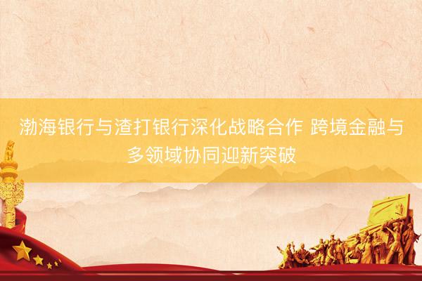 渤海银行与渣打银行深化战略合作 跨境金融与多领域协同迎新突破