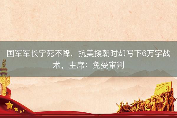 国军军长宁死不降，抗美援朝时却写下6万字战术，主席：免受审判