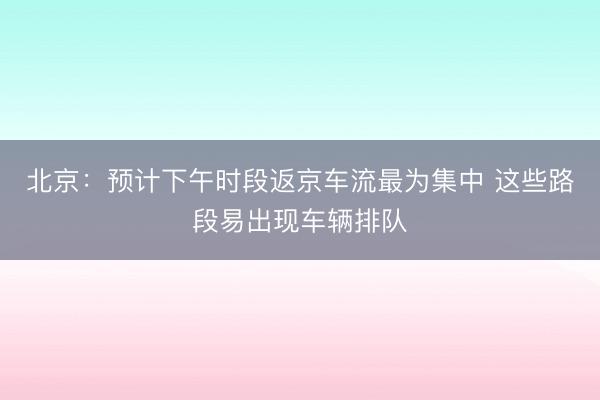 北京：预计下午时段返京车流最为集中 这些路段易出现车辆排队