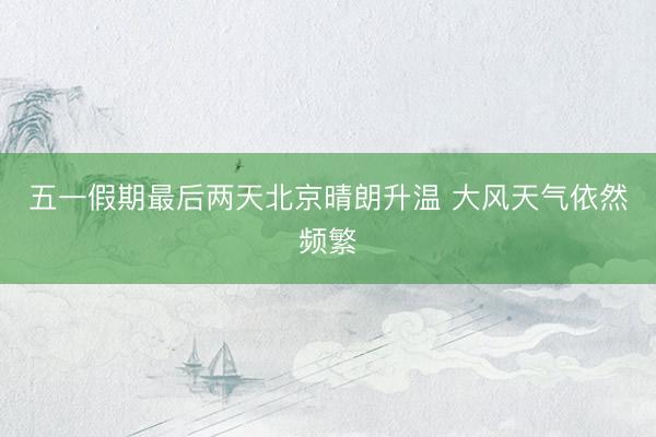 五一假期最后两天北京晴朗升温 大风天气依然频繁