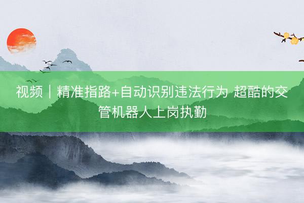 视频｜精准指路+自动识别违法行为 超酷的交管机器人上岗执勤