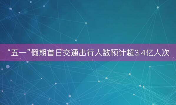 “五一”假期首日交通出行人数预计超3.4亿人次