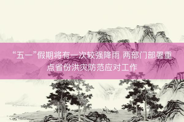 “五一”假期将有一次较强降雨 两部门部署重点省份洪灾防范应对工作