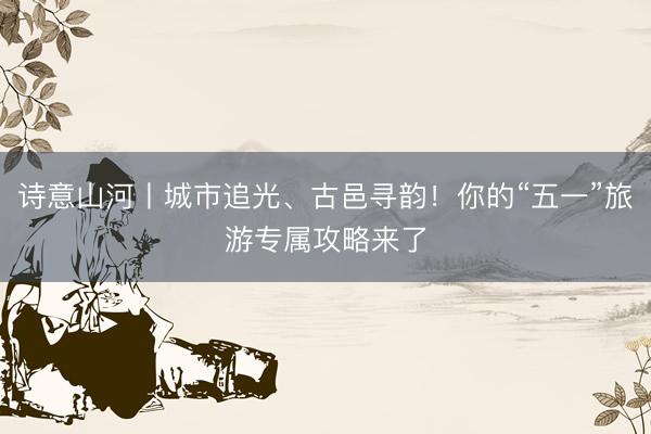 诗意山河丨城市追光、古邑寻韵！你的“五一”旅游专属攻略来了