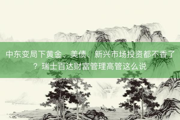 中东变局下黄金、美债、新兴市场投资都不香了？瑞士百达财富管理高管这么说