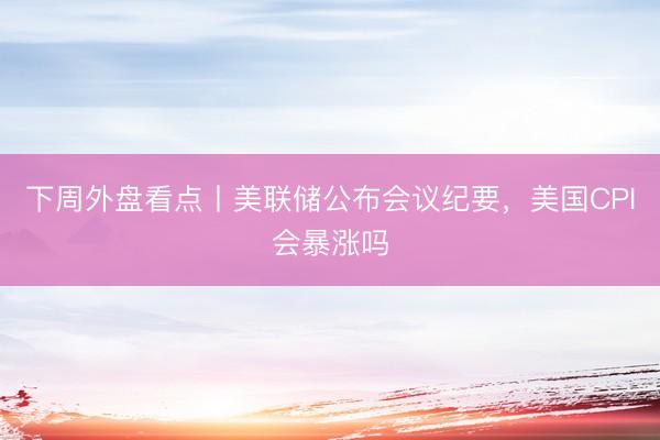 下周外盘看点丨美联储公布会议纪要，美国CPI会暴涨吗