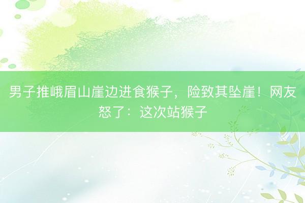 男子推峨眉山崖边进食猴子，险致其坠崖！网友怒了：这次站猴子