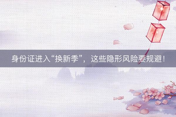 身份证进入“换新季”，这些隐形风险要规避！