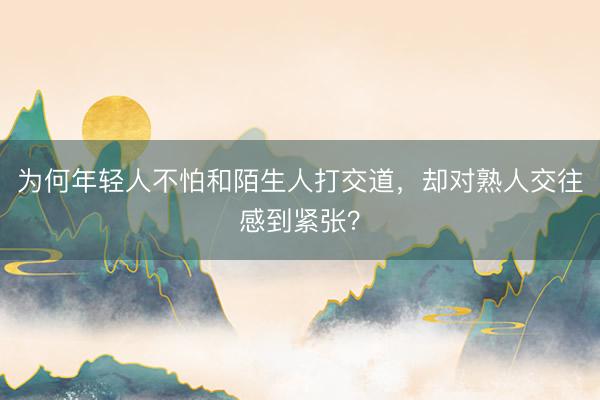 为何年轻人不怕和陌生人打交道，却对熟人交往感到紧张？