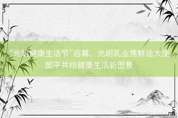 “光明健康生活节”启幕，光明乳业携鲜活大使郎平共绘健康生活新图景