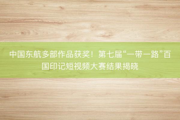 中国东航多部作品获奖！第七届“一带一路”百国印记短视频大赛结果揭晓