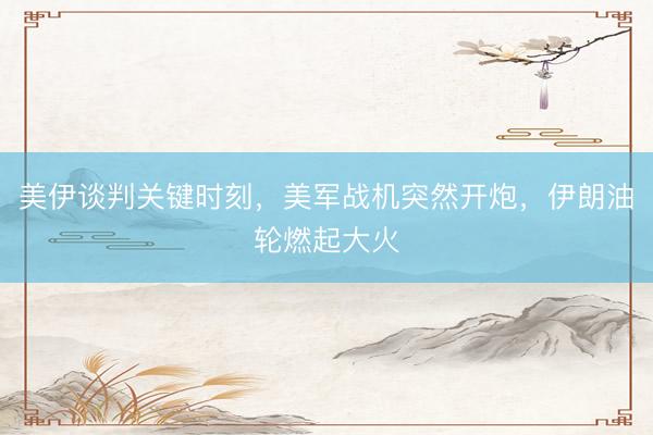 美伊谈判关键时刻，美军战机突然开炮，伊朗油轮燃起大火