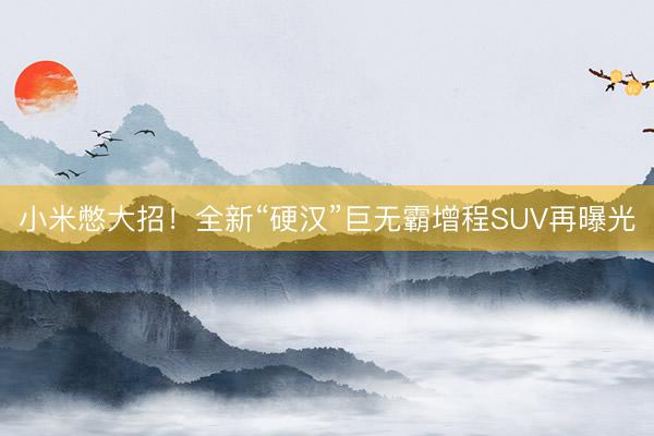 小米憋大招！全新“硬汉”巨无霸增程SUV再曝光
