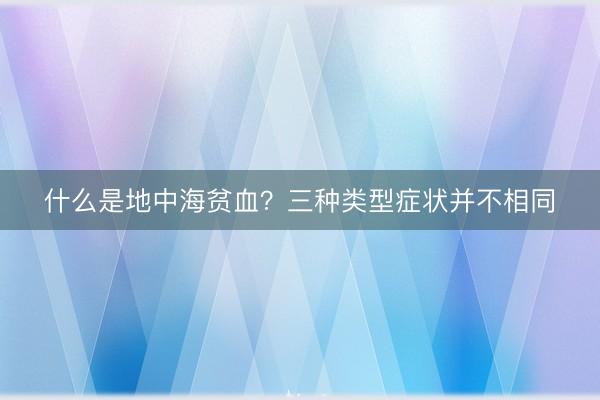 什么是地中海贫血？三种类型症状并不相同