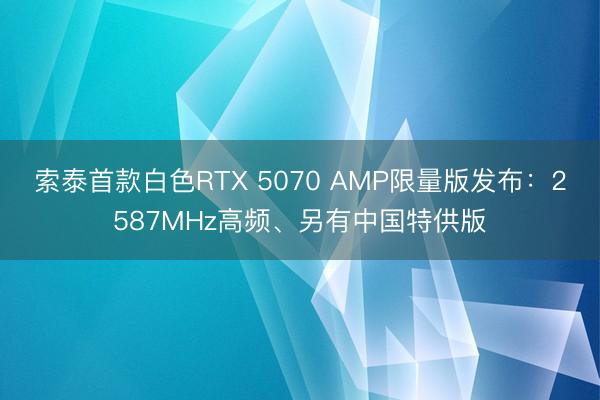 索泰首款白色RTX 5070 AMP限量版发布：2587MHz高频、另有中国特供版