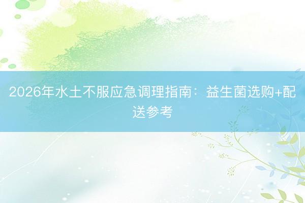 2026年水土不服应急调理指南：益生菌选购+配送参考
