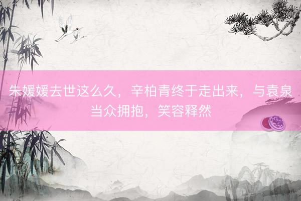 朱媛媛去世这么久，辛柏青终于走出来，与袁泉当众拥抱，笑容释然