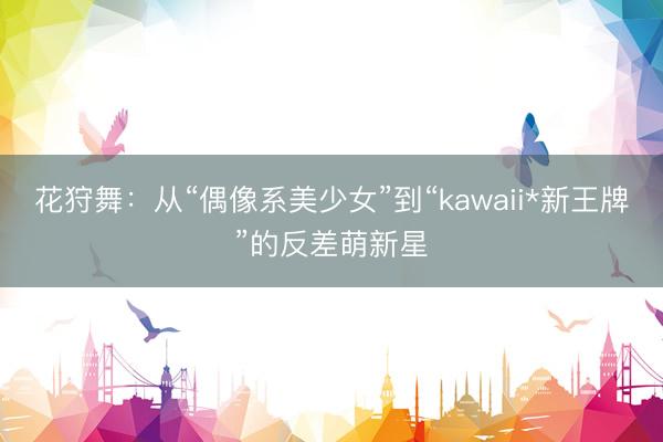 花狩舞：从“偶像系美少女”到“kawaii*新王牌”的反差萌新星